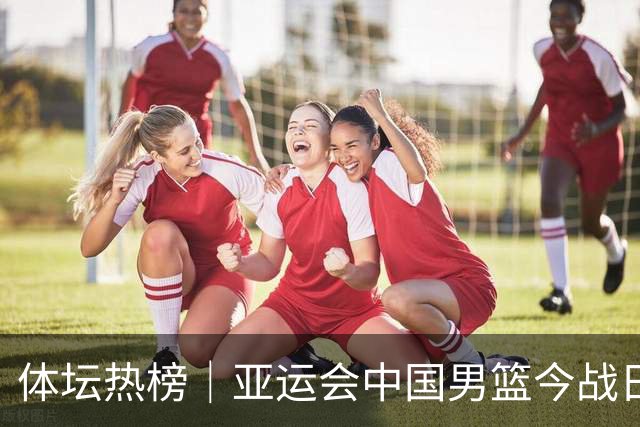 体坛热榜｜亚运会中国男篮今战日本，中国女篮世界排名降至第七